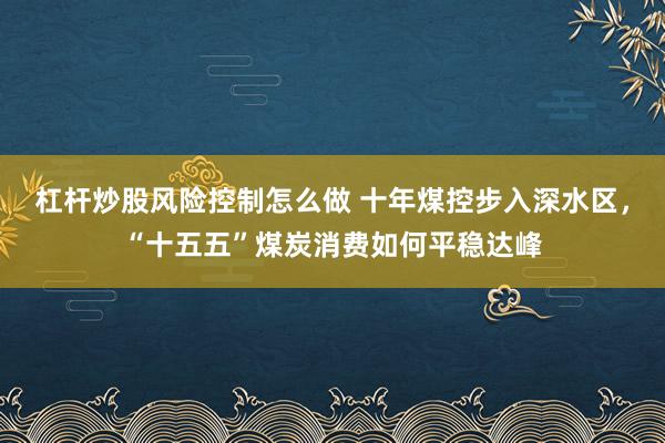 杠杆炒股风险控制怎么做 十年煤控步入深水区，“十五五”煤炭消费如何平稳达峰