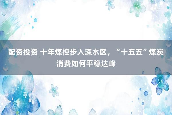 配资投资 十年煤控步入深水区，“十五五”煤炭消费如何平稳达峰