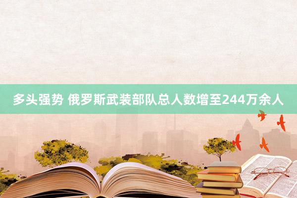 多头强势 俄罗斯武装部队总人数增至244万余人