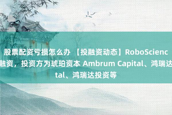 股票配资亏损怎么办 【投融资动态】RoboScienceA+轮融资，投资方为琥珀资本 Ambrum Capital、鸿瑞达投资等