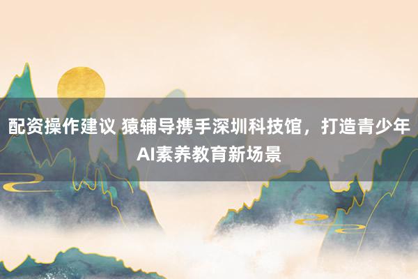 配资操作建议 猿辅导携手深圳科技馆，打造青少年AI素养教育新场景