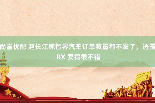 尚富优配 赵长江称智界汽车订单数量都不发了，透露 RX 卖得很不错