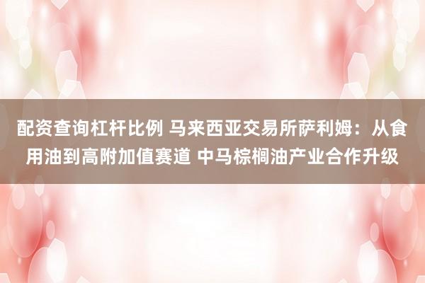 配资查询杠杆比例 马来西亚交易所萨利姆：从食用油到高附加值赛道 中马棕榈油产业合作升级