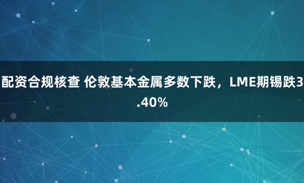 配资合规核查 伦敦基本金属多数下跌，LME期锡跌3.40%