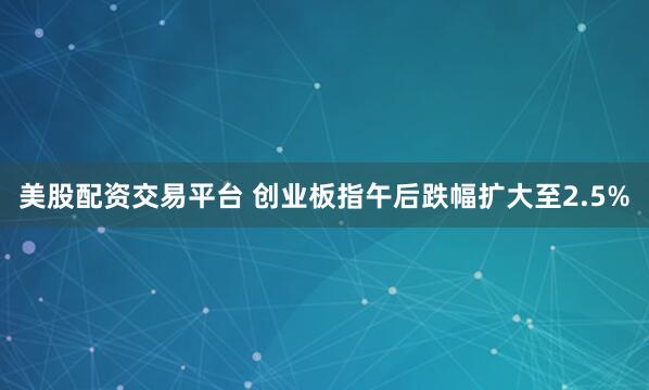 美股配资交易平台 创业板指午后跌幅扩大至2.5%