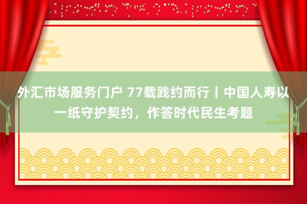外汇市场服务门户 77载践约而行丨中国人寿以一纸守护契约,作答时代民生考题