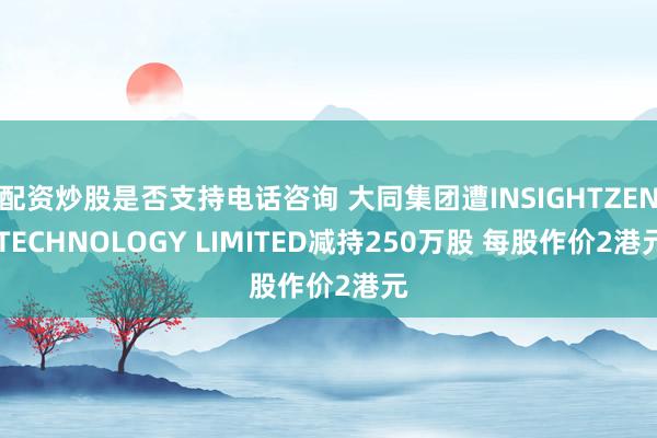 配资炒股是否支持电话咨询 大同集团遭INSIGHTZEN TECHNOLOGY LIMITED减持250万股 每股作价2港元