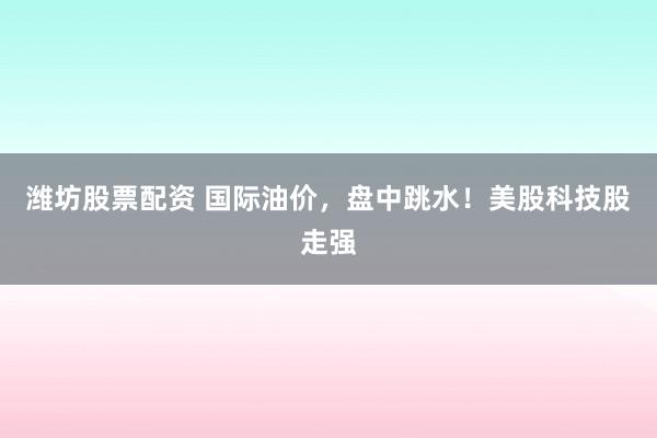 潍坊股票配资 国际油价，盘中跳水！美股科技股走强