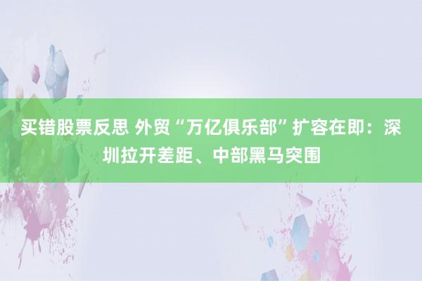 买错股票反思 外贸“万亿俱乐部”扩容在即:深圳拉开差距、中部黑马突围
