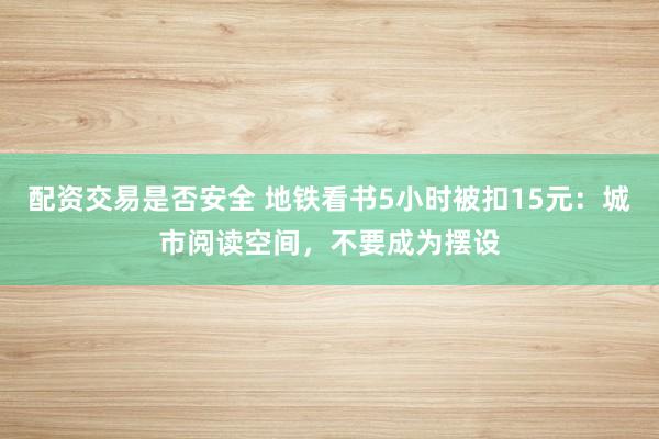 配资交易是否安全 地铁看书5小时被扣15元：城市阅读空间，不要成为摆设