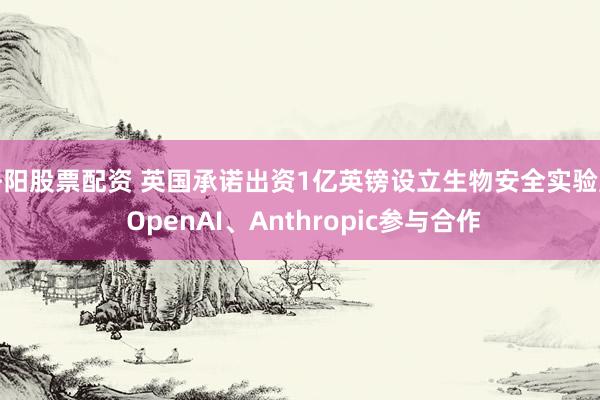 洛阳股票配资 英国承诺出资1亿英镑设立生物安全实验室 OpenAI、Anthropic参与合作