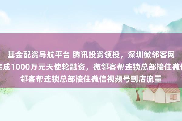 基金配资导航平台 腾讯投资领投,深圳微邻客网络科技有限公司完成1000万元天使轮融资,微邻客帮连锁总部接住微信视频号到店流量