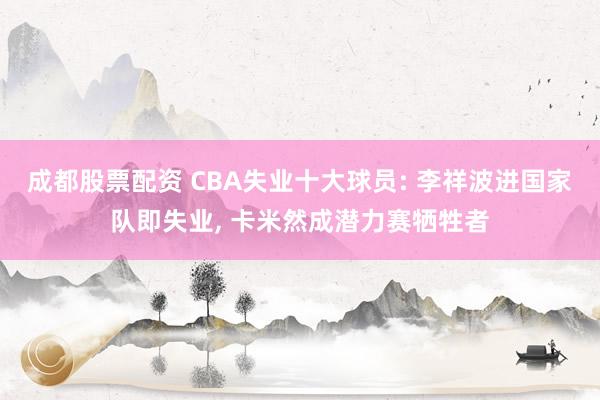 成都股票配资 CBA失业十大球员: 李祥波进国家队即失业, 卡米然成潜力赛牺牲者