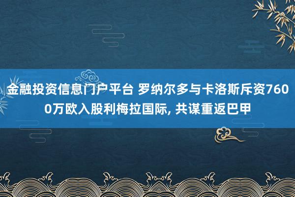 金融投资信息门户平台 罗纳尔多与卡洛斯斥资7600万欧入股利梅拉国际, 共谋重返巴甲