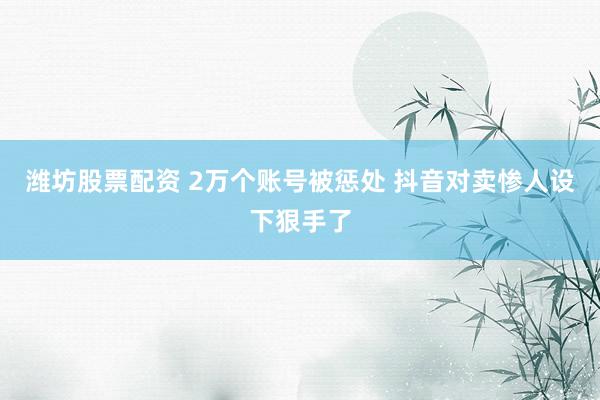 潍坊股票配资 2万个账号被惩处 抖音对卖惨人设下狠手了