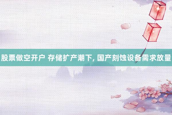 股票做空开户 存储扩产潮下, 国产刻蚀设备需求放量
