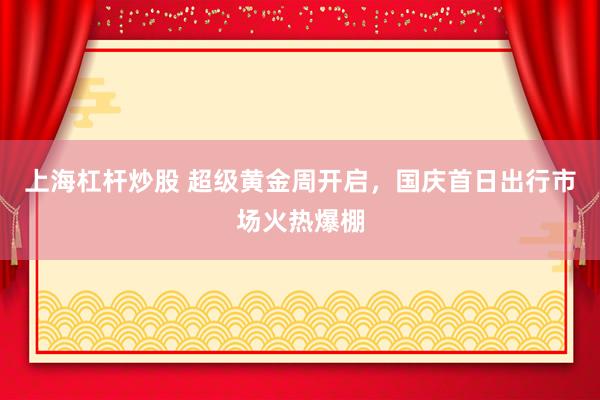 上海杠杆炒股 超级黄金周开启，国庆首日出行市场火热爆棚