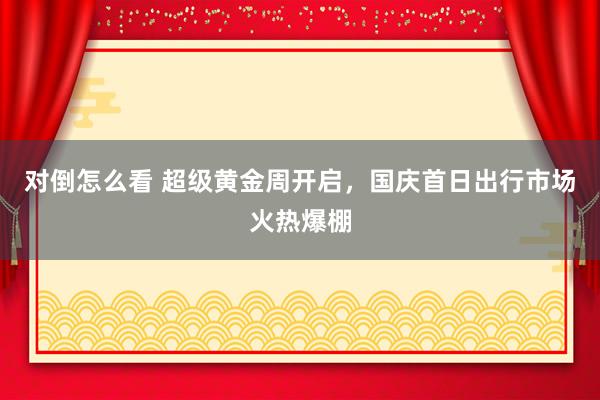 对倒怎么看 超级黄金周开启，国庆首日出行市场火热爆棚