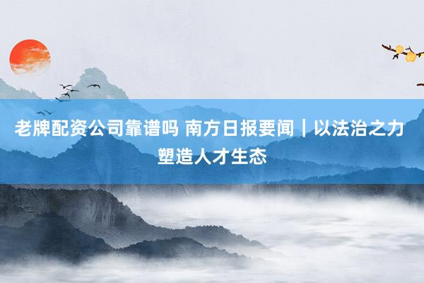 老牌配资公司靠谱吗 南方日报要闻｜以法治之力 塑造人才生态