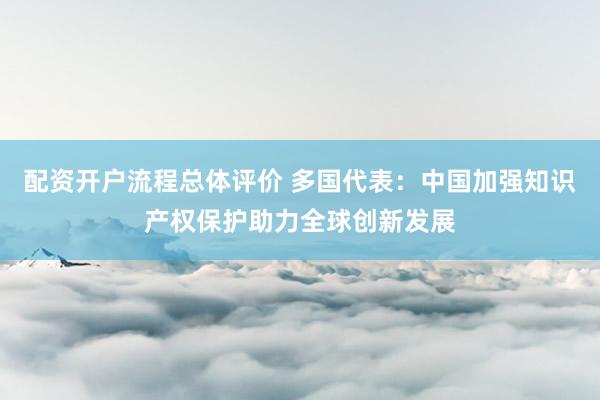 配资开户流程总体评价 多国代表：中国加强知识产权保护助力全球创新发展