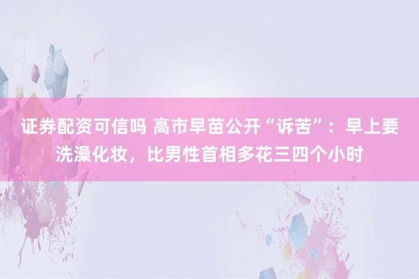 证券配资可信吗 高市早苗公开“诉苦”：早上要洗澡化妆，比男性首相多花三四个小时