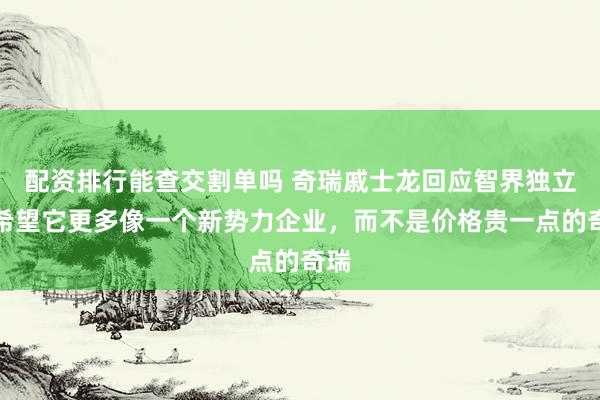 配资排行能查交割单吗 奇瑞戚士龙回应智界独立：希望它更多像一个新势力企业，而不是价格贵一点的奇瑞