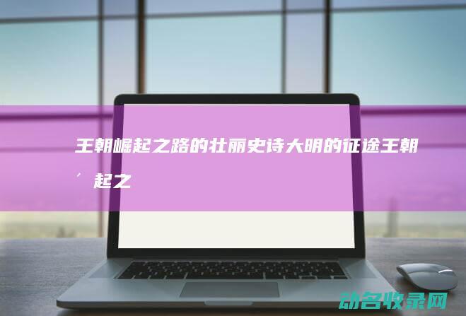 王朝崛起之路的壮丽史诗 大明的征途 (王朝崛起之路攻略)