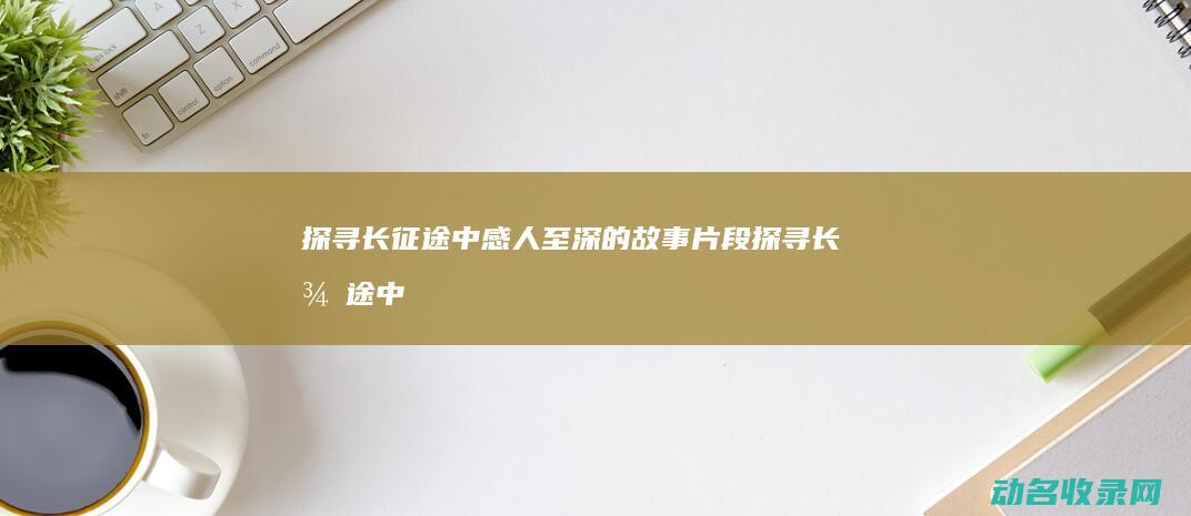 探寻长征途中感人至深的故事片段 (探寻长征途中的故事)