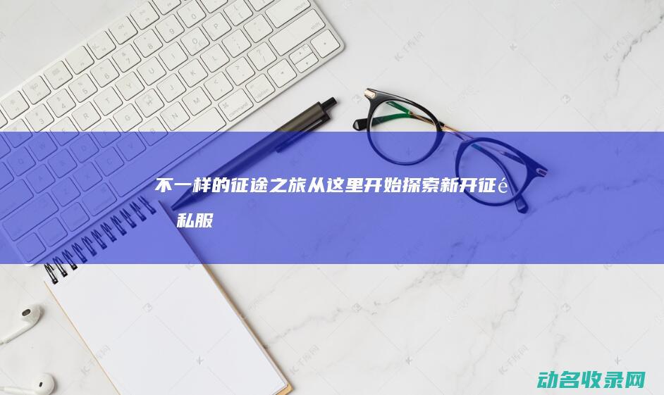 不一样的征途之旅从这里开始 探索新开征途私服 (不一样的征途小说)