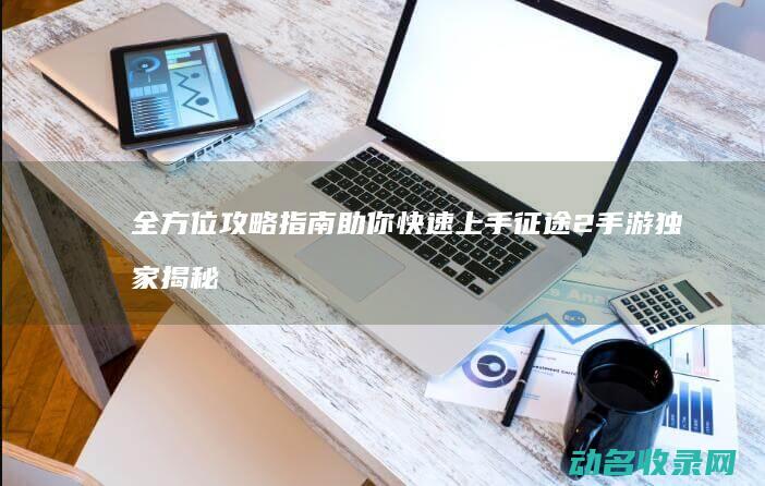 全方位攻略指南 助你快速上手 征途2手游 独家揭秘！ (全面攻略)