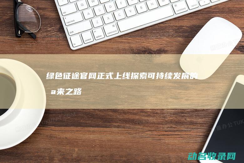 绿色征途官网正式上线 探索可持续发展的未来之路 (绿色征途官网首页手游版)