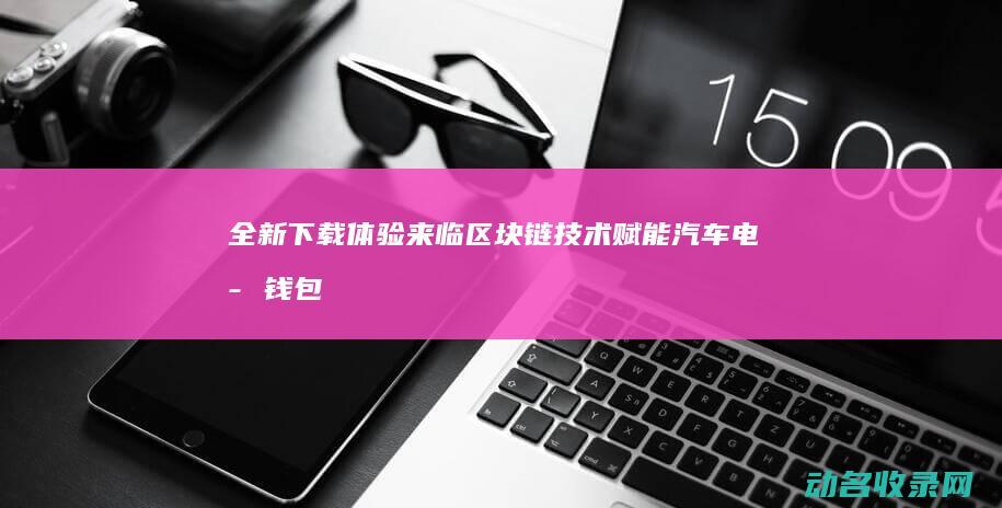 全新下载体验来临 区块链技术赋能汽车电子钱包 (下载体验版的软件)