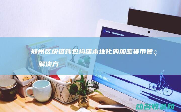 郑州区块链钱包 构建本地化的加密货币管理解决方案 (郑州区块链软件开发科技公司)