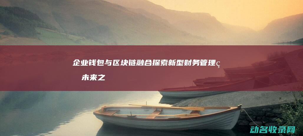 企业钱包与区块链融合 探索新型财务管理的未来之路 (什么叫企业钱包)