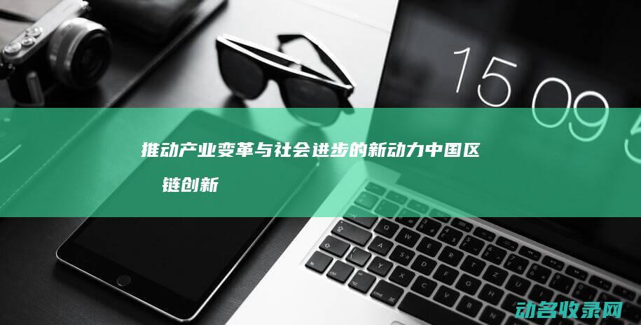 推动产业变革与社会进步的新动力 中国区块链创新成果 (推动产业变革,优化产业结构)
